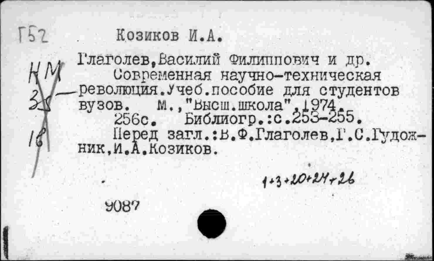 ﻿Козиков И.А.
Глаголев,Василий Филиппович и др.
И/у Современная научно-техническая
Л/-—революция. «Учеб, пособие для студентов вузов. м., "Высш, школа" .1974.
256с.	Библиогр.:с.253-255.
// Перед загл.:В.Ф.Глаголев,Г.С.Гудож ник,И.А.Козиков.
У087	_